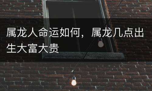 属龙人命运如何，属龙几点出生大富大贵