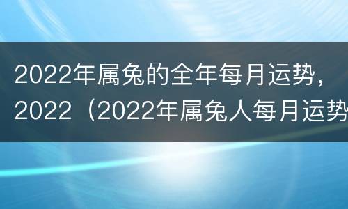 2022年属兔的全年每月运势，2022（2022年属兔人每月运势及运程）