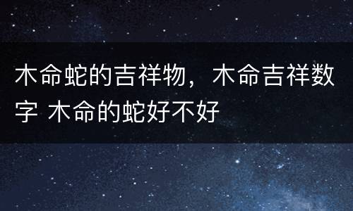 木命蛇的吉祥物，木命吉祥数字 木命的蛇好不好