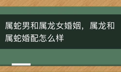 属蛇男和属龙女婚姻，属龙和属蛇婚配怎么样