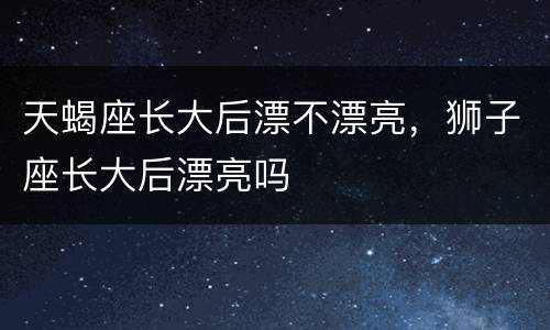 天蝎座长大后漂不漂亮，狮子座长大后漂亮吗