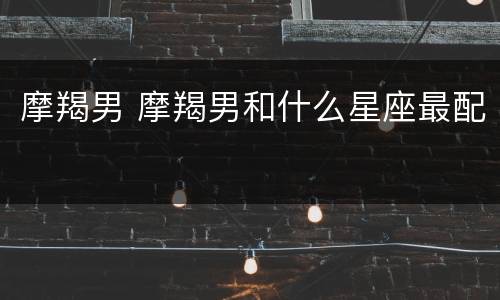 摩羯男 摩羯男和什么星座最配
