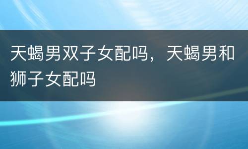 天蝎男双子女配吗，天蝎男和狮子女配吗