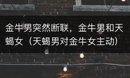 金牛男突然断联，金牛男和天蝎女（天蝎男对金牛女主动）