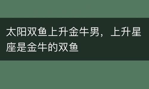 太阳双鱼上升金牛男，上升星座是金牛的双鱼