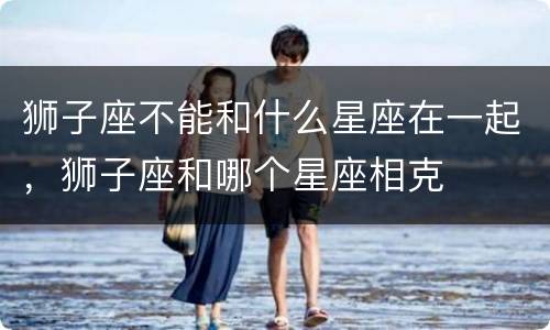 狮子座不能和什么星座在一起，狮子座和哪个星座相克