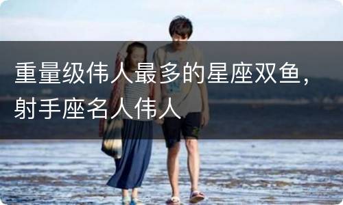 重量级伟人最多的星座双鱼，射手座名人伟人