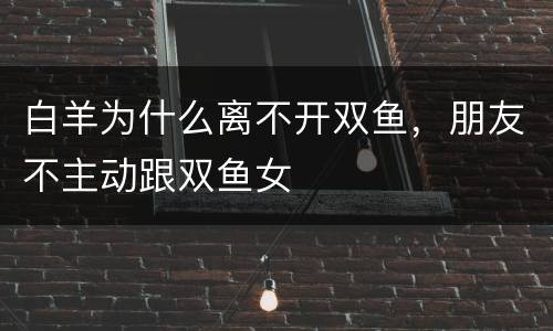 白羊为什么离不开双鱼，朋友不主动跟双鱼女