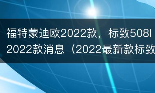 福特蒙迪欧2022款，标致508l2022款消息（2022最新款标致508L）