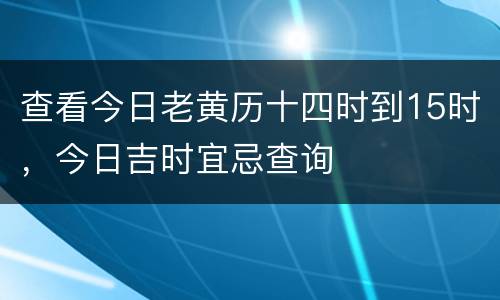 查看今日老黄历十四时到15时，今日吉时宜忌查询