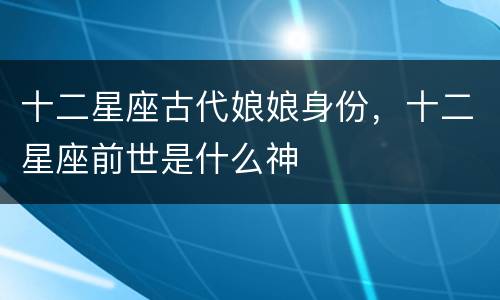 十二星座古代娘娘身份，十二星座前世是什么神