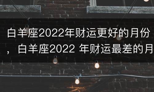 白羊座2022年财运更好的月份，白羊座2022 年财运最差的月份