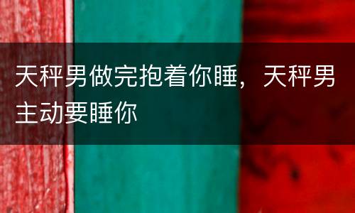 天秤男做完抱着你睡，天秤男主动要睡你