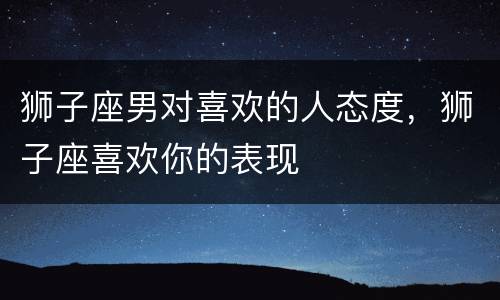 狮子座男对喜欢的人态度，狮子座喜欢你的表现
