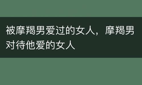 被摩羯男爱过的女人，摩羯男对待他爱的女人