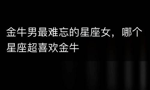 金牛男最难忘的星座女，哪个星座超喜欢金牛