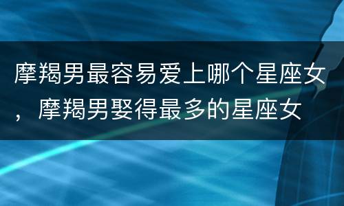 摩羯男最容易爱上哪个星座女，摩羯男娶得最多的星座女