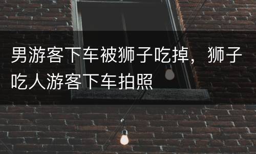 男游客下车被狮子吃掉，狮子吃人游客下车拍照