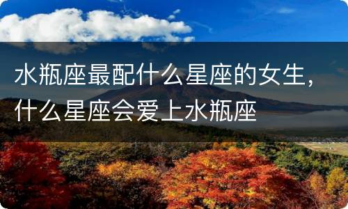 水瓶座最配什么星座的女生，什么星座会爱上水瓶座