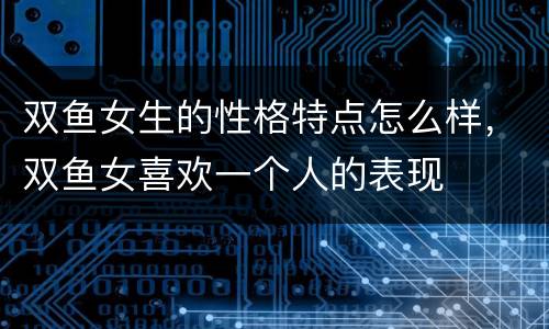 双鱼女生的性格特点怎么样，双鱼女喜欢一个人的表现
