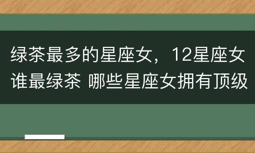 绿茶最多的星座女，12星座女谁最绿茶 哪些星座女拥有顶级绿茶