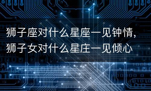 狮子座对什么星座一见钟情，狮子女对什么星庄一见倾心
