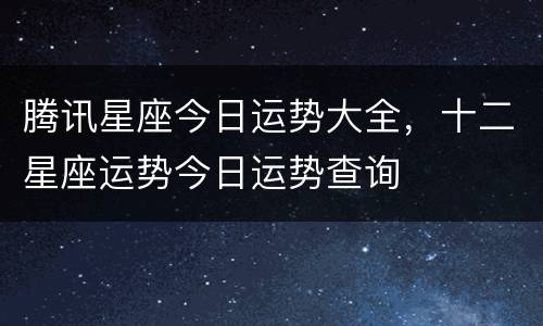 腾讯星座今日运势大全，十二星座运势今日运势查询