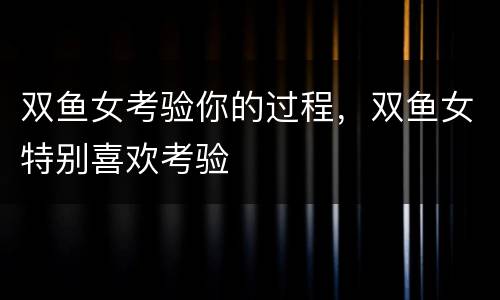 双鱼女考验你的过程，双鱼女特别喜欢考验