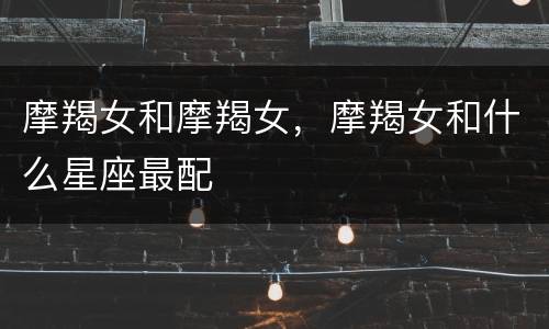 摩羯女和摩羯女，摩羯女和什么星座最配