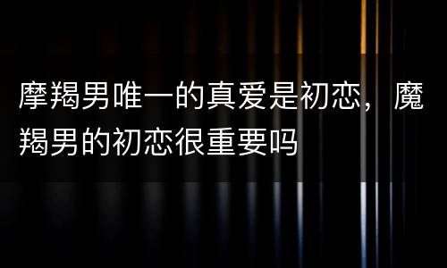 摩羯男唯一的真爱是初恋，魔羯男的初恋很重要吗