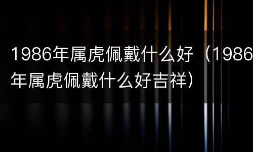 1986年属虎佩戴什么好（1986年属虎佩戴什么好吉祥）