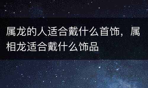 属龙的人适合戴什么首饰，属相龙适合戴什么饰品