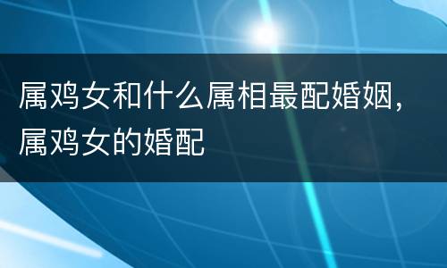 属鸡女和什么属相最配婚姻，属鸡女的婚配
