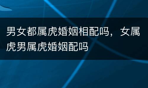 男女都属虎婚姻相配吗，女属虎男属虎婚姻配吗