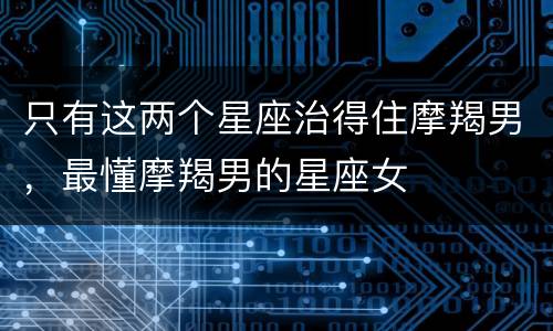只有这两个星座治得住摩羯男，最懂摩羯男的星座女