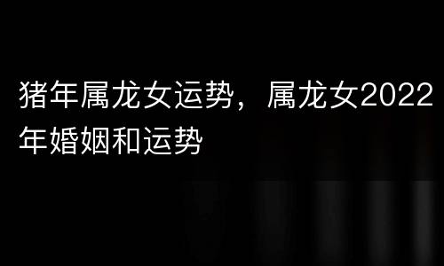 猪年属龙女运势，属龙女2022年婚姻和运势