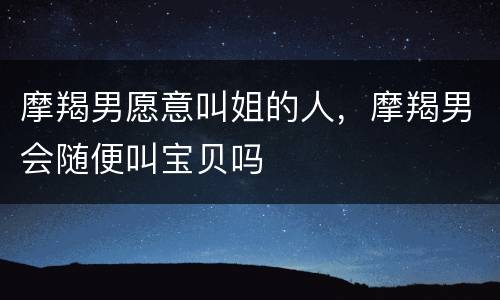 摩羯男愿意叫姐的人，摩羯男会随便叫宝贝吗