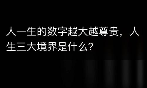 人一生的数字越大越尊贵，人生三大境界是什么？