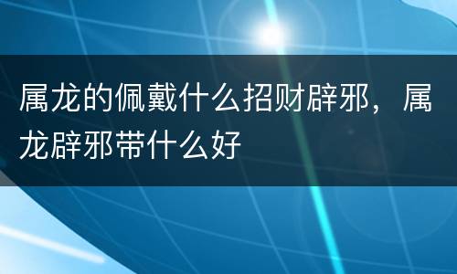属龙的佩戴什么招财辟邪，属龙辟邪带什么好