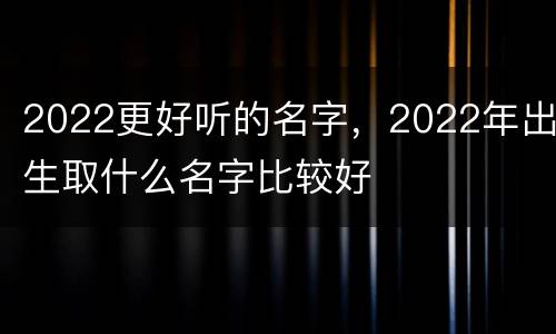 2022更好听的名字，2022年出生取什么名字比较好
