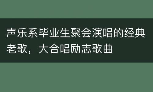 声乐系毕业生聚会演唱的经典老歌，大合唱励志歌曲