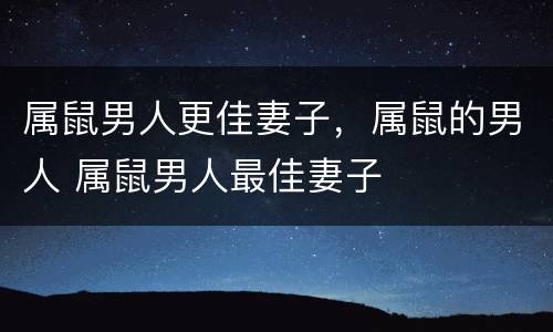 属鼠男人更佳妻子，属鼠的男人 属鼠男人最佳妻子