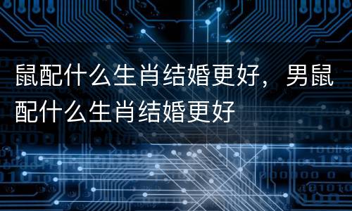 鼠配什么生肖结婚更好，男鼠配什么生肖结婚更好
