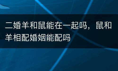 二婚羊和鼠能在一起吗，鼠和羊相配婚姻能配吗