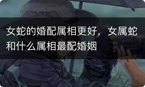 女蛇的婚配属相更好，女属蛇和什么属相最配婚姻