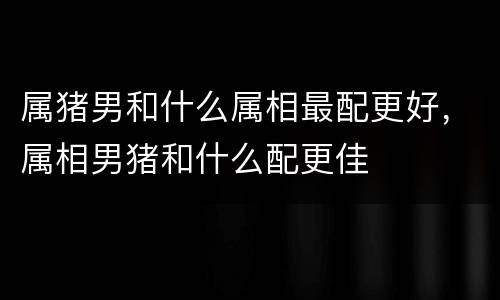 属猪男和什么属相最配更好，属相男猪和什么配更佳