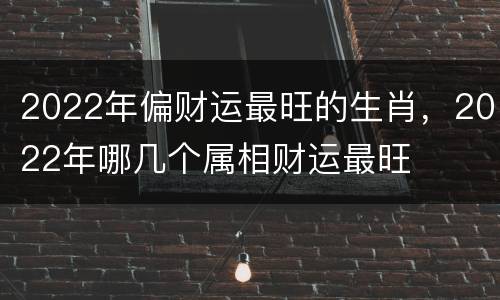 2022年偏财运最旺的生肖，2022年哪几个属相财运最旺