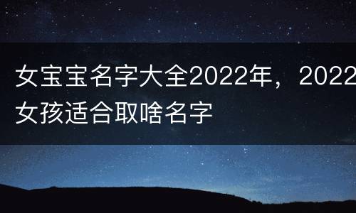 女宝宝名字大全2022年，2022女孩适合取啥名字