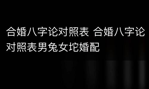 合婚八字论对照表 合婚八字论对照表男兔女坨婚配