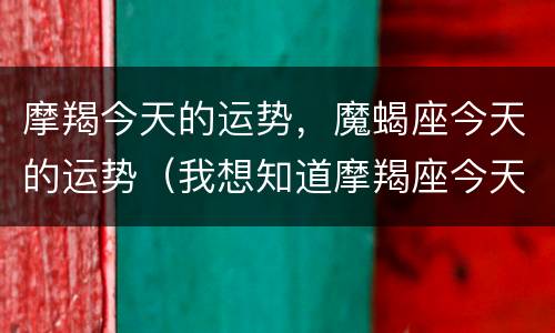 摩羯今天的运势，魔蝎座今天的运势（我想知道摩羯座今天的运势）